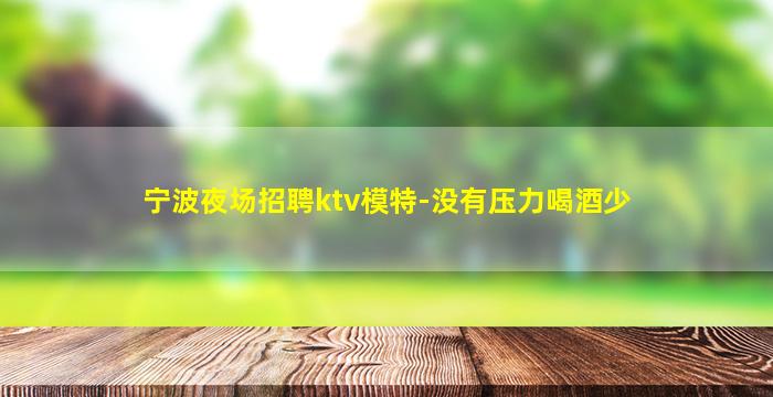宁波夜场招聘ktv模特-没有压力喝酒少